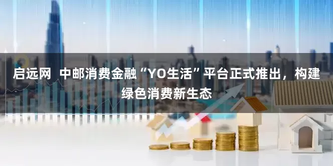 启远网  中邮消费金融“YO生活”平台正式推出，构建绿色消费新生态
