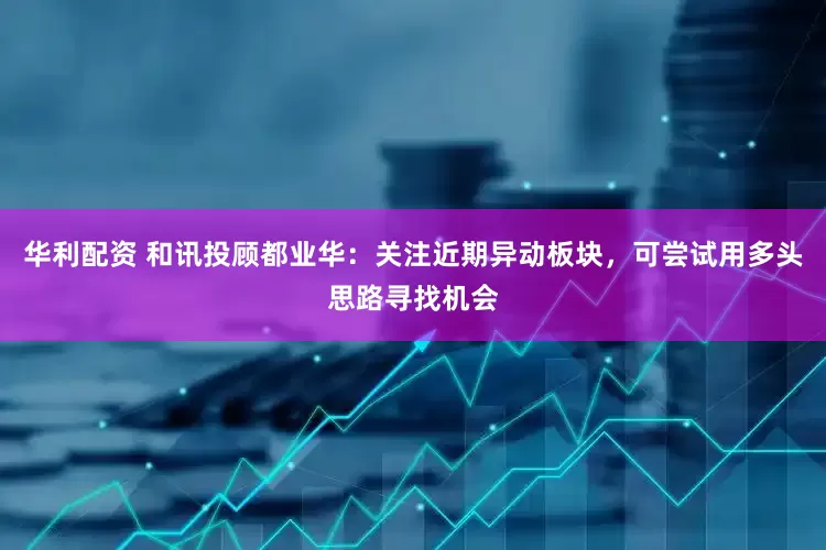 华利配资 和讯投顾都业华：关注近期异动板块，可尝试用多头思路寻找机会
