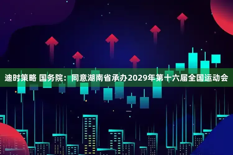 迪时策略 国务院:同意湖南省承办2029年第十六届全国运动会