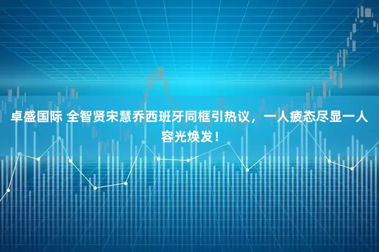 卓盛国际 全智贤宋慧乔西班牙同框引热议，一人疲态尽显一人容光焕发！