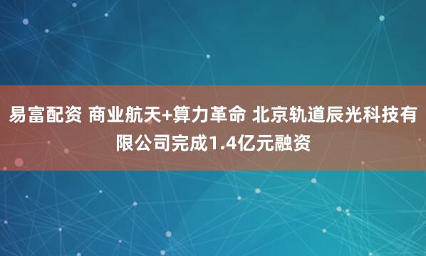 易富配资 商业航天+算力革命 北京轨道辰光科技有限公司完成1.4亿元融资