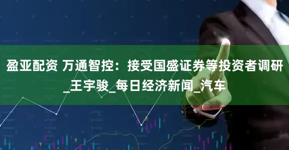 盈亚配资 万通智控：接受国盛证券等投资者调研_王宇骏_每日经济新闻_汽车