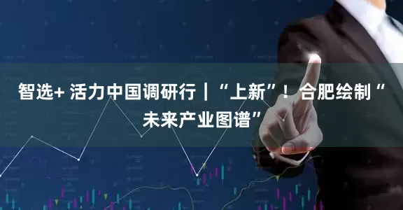 智选+ 活力中国调研行｜“上新”！合肥绘制“未来产业图谱”