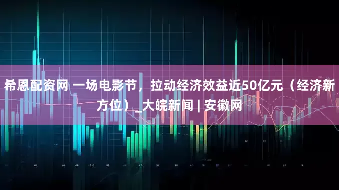 希恩配资网 一场电影节，拉动经济效益近50亿元（经济新方位）_大皖新闻 | 安徽网