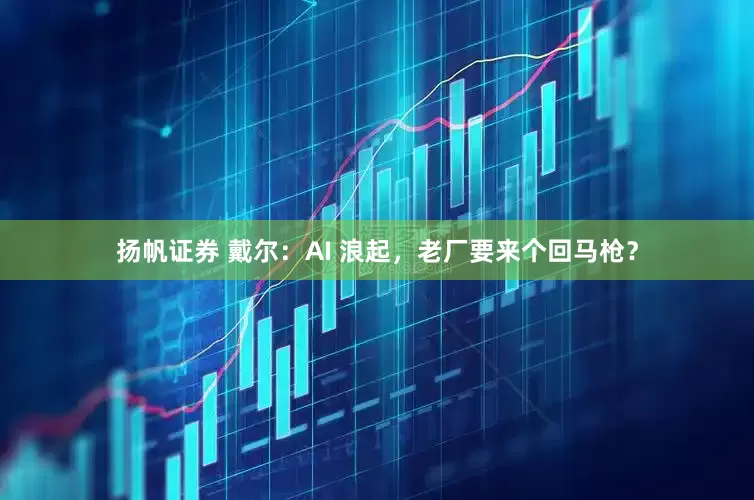 扬帆证券 戴尔：AI 浪起，老厂要来个回马枪？