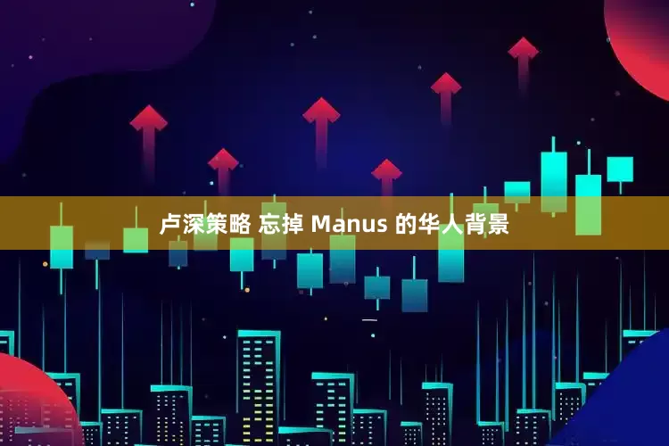 卢深策略 忘掉 Manus 的华人背景