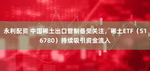 永利配资 中国稀土出口管制备受关注，稀土ETF（516780）持续吸引资金流入