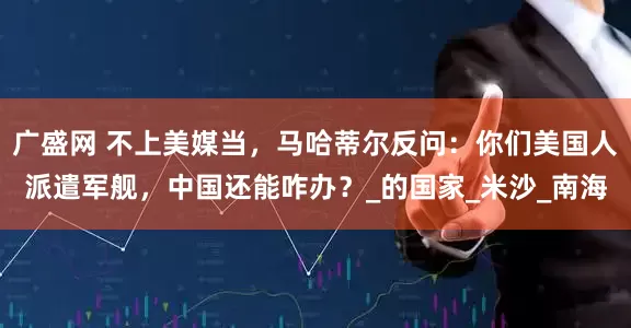 广盛网 不上美媒当，马哈蒂尔反问：你们美国人派遣军舰，中国还能咋办？_的国家_米沙_南海