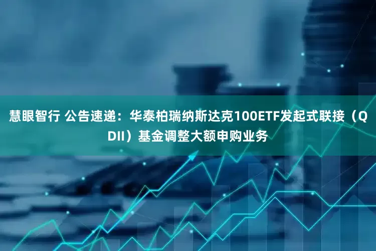 慧眼智行 公告速递：华泰柏瑞纳斯达克100ETF发起式联接（QDII）基金调整大额申购业务