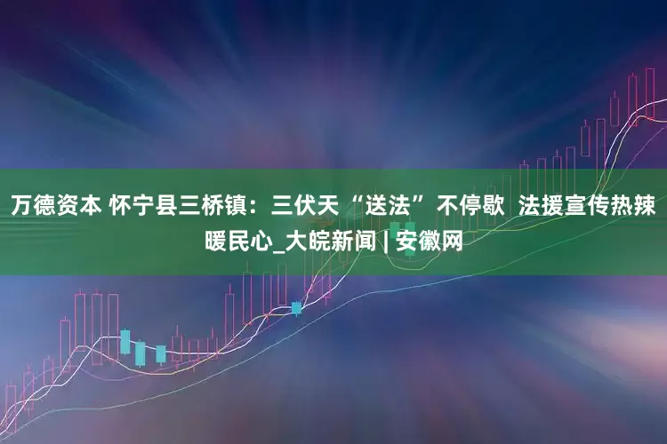 万德资本 怀宁县三桥镇：三伏天 “送法” 不停歇  法援宣传热辣暖民心_大皖新闻 | 安徽网