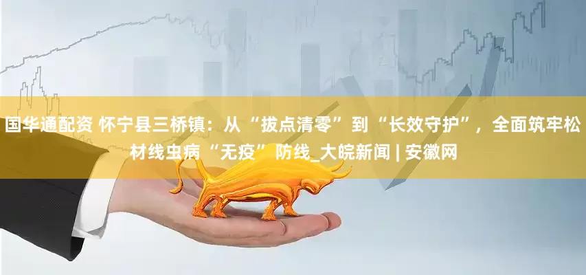 国华通配资 怀宁县三桥镇：从 “拔点清零” 到 “长效守护”，全面筑牢松材线虫病 “无疫” 防线_大皖新闻 | 安徽网