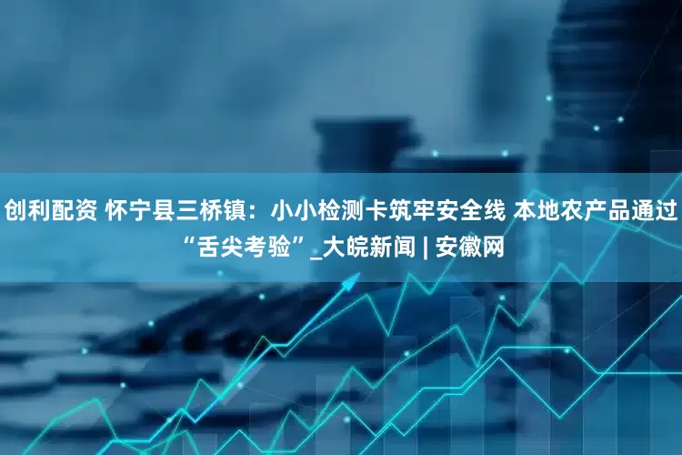 创利配资 怀宁县三桥镇：小小检测卡筑牢安全线 本地农产品通过“舌尖考验”_大皖新闻 | 安徽网