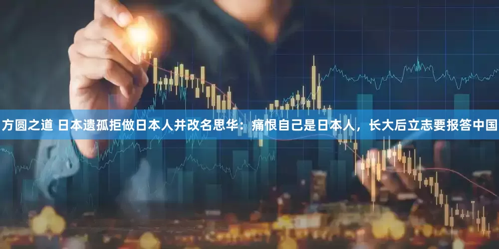 方圆之道 日本遗孤拒做日本人并改名思华：痛恨自己是日本人，长大后立志要报答中国