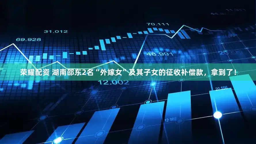 荣耀配资 湖南邵东2名“外嫁女”及其子女的征收补偿款，拿到了！
