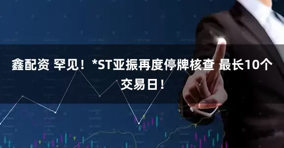 鑫配资 罕见！*ST亚振再度停牌核查 最长10个交易日！