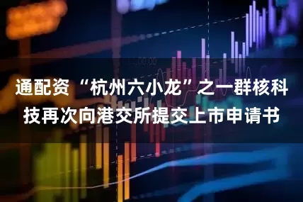 通配资 “杭州六小龙”之一群核科技再次向港交所提交上市申请书