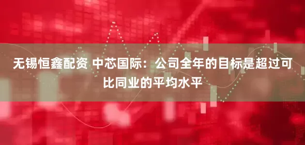 无锡恒鑫配资 中芯国际：公司全年的目标是超过可比同业的平均水平
