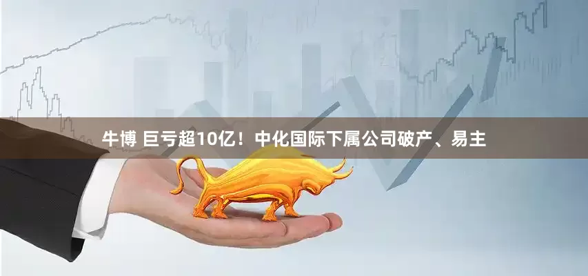 牛博 巨亏超10亿！中化国际下属公司破产、易主