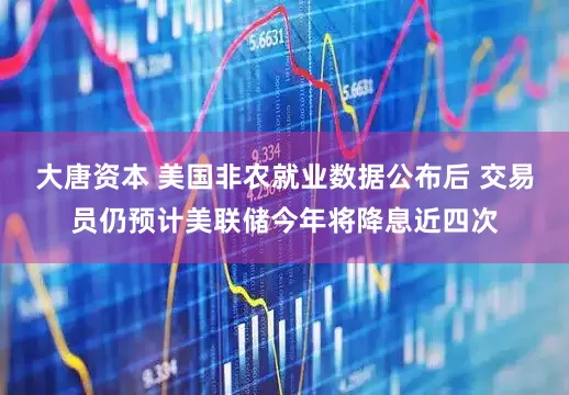 大唐资本 美国非农就业数据公布后 交易员仍预计美联储今年将降息近四次