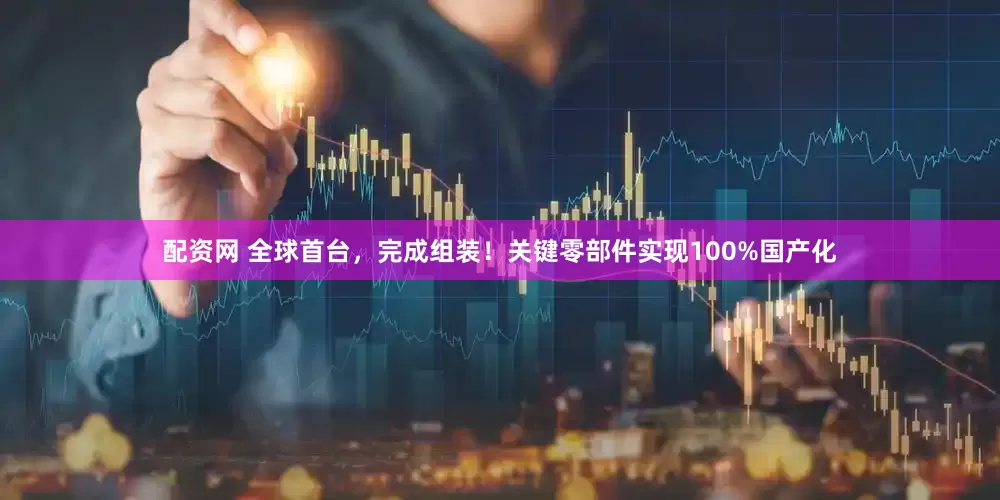 配资网 全球首台，完成组装！关键零部件实现100%国产化