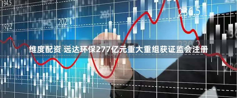 维度配资 远达环保277亿元重大重组获证监会注册
