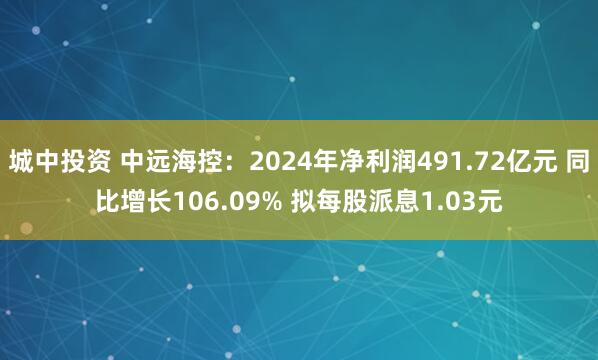 城中投资 中远海控：2024年净利润491.72亿元 同比增长106.09% 拟每股派息1.03元