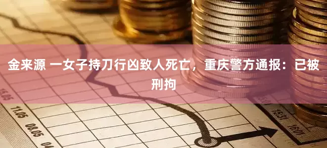 金来源 一女子持刀行凶致人死亡，重庆警方通报：已被刑拘