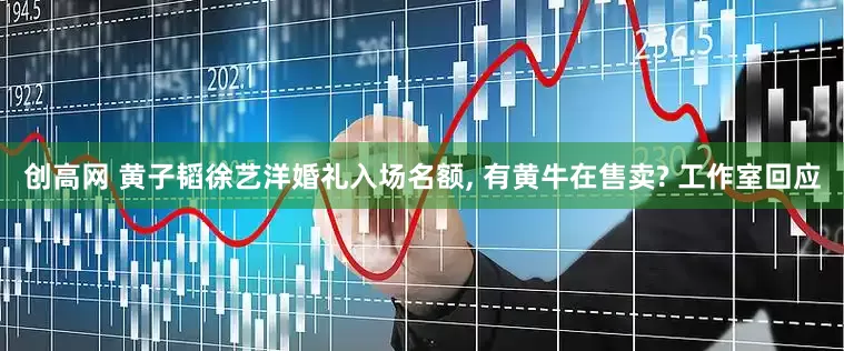 创高网 黄子韬徐艺洋婚礼入场名额, 有黄牛在售卖? 工作室回应