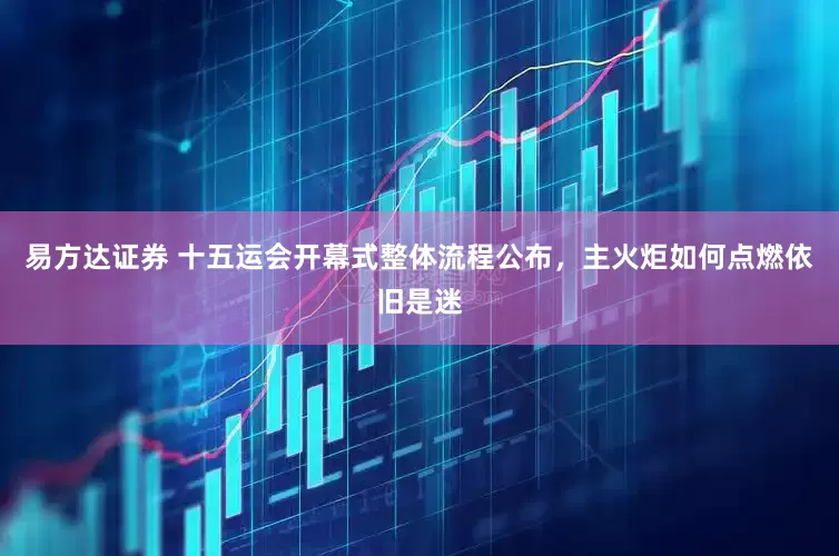 易方达证券 十五运会开幕式整体流程公布，主火炬如何点燃依旧是迷