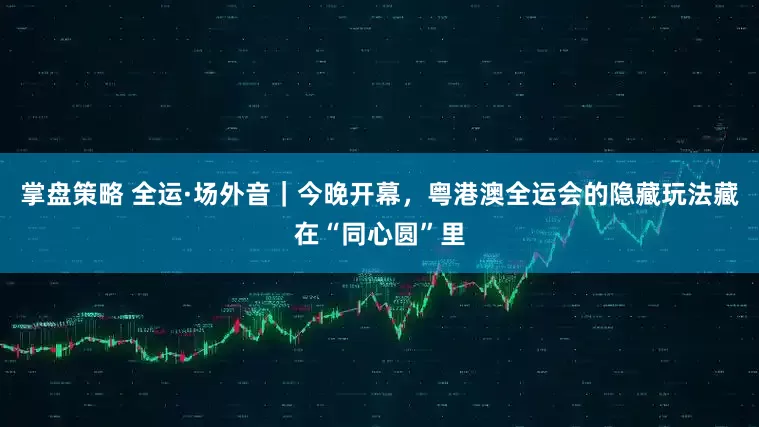 掌盘策略 全运·场外音｜今晚开幕，粤港澳全运会的隐藏玩法藏在“同心圆”里