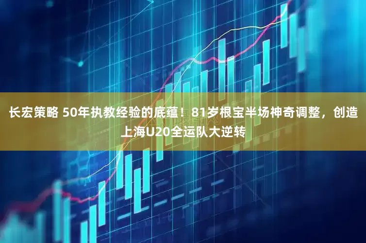 长宏策略 50年执教经验的底蕴！81岁根宝半场神奇调整，创造上海U20全运队大逆转