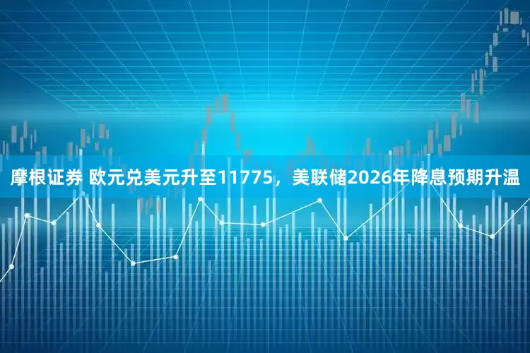 摩根证券 欧元兑美元升至11775，美联储2026年降息预期升温