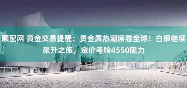 顺配网 黄金交易提醒：贵金属热潮席卷全球！白银继续飙升之旅，金价考验4550阻力