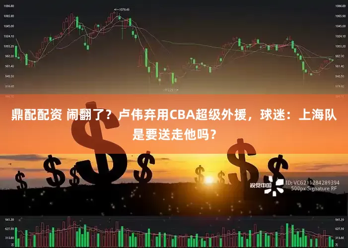 鼎配配资 闹翻了？卢伟弃用CBA超级外援，球迷：上海队是要送走他吗？