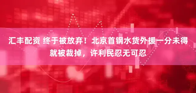 汇丰配资 终于被放弃！北京首钢水货外援一分未得就被裁掉，许利民忍无可忍