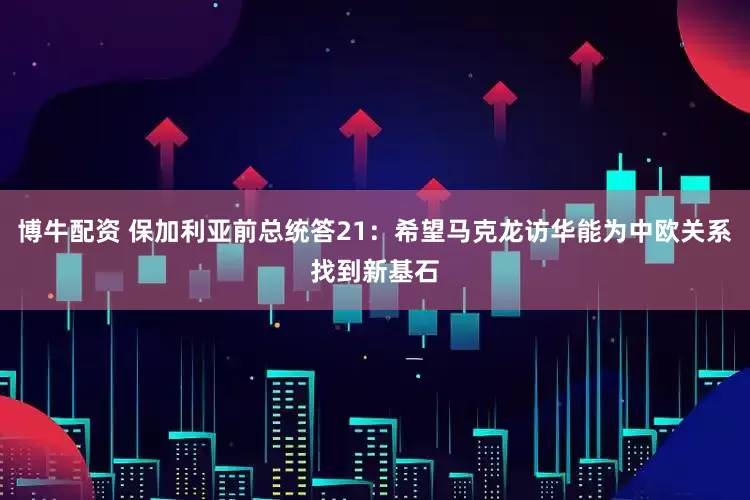 博牛配资 保加利亚前总统答21：希望马克龙访华能为中欧关系找到新基石
