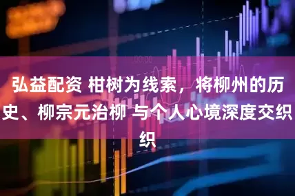 弘益配资 柑树为线索，将柳州的历史、柳宗元治柳 与个人心境深度交织