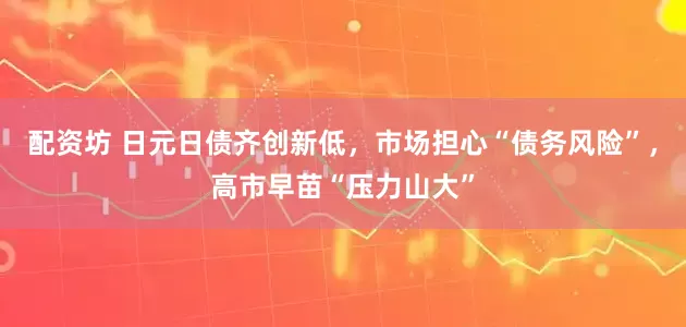 配资坊 日元日债齐创新低，市场担心“债务风险”，高市早苗“压力山大”