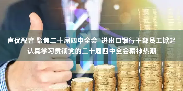 声优配音 聚焦二十届四中全会  进出口银行干部员工掀起认真学习贯彻党的二十届四中全会精神热潮