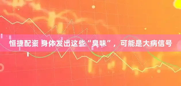 恒捷配资 身体发出这些“臭味”，可能是大病信号