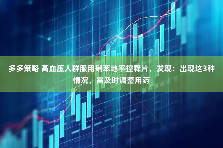 多多策略 高血压人群服用硝苯地平控释片，发现：出现这3种情况，需及时调整用药