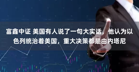 富鑫中证 美国有人说了一句大实话，他认为以色列统治着美国，重大决策都是由内塔尼