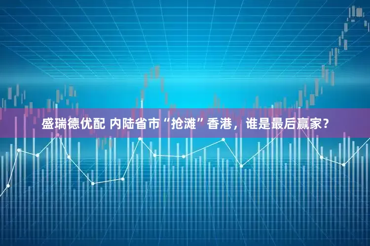 盛瑞德优配 内陆省市“抢滩”香港，谁是最后赢家？