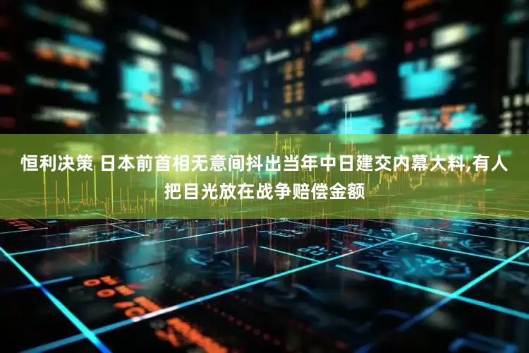 恒利决策 日本前首相无意间抖出当年中日建交内幕大料,有人把目光放在战争赔偿金额
