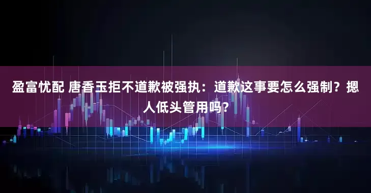盈富忧配 唐香玉拒不道歉被强执：道歉这事要怎么强制？摁人低头管用吗？